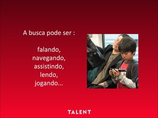A busca pode ser : falando, navegando, assistindo, lendo, jogando... 
