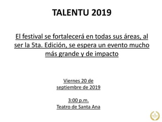TALENTU 2019
El festival se fortalecerá en todas sus áreas, al
ser la 5ta. Edición, se espera un evento mucho
más grande y de impacto
Viernes 20 de
septiembre de 2019
3:00 p.m.
Teatro de Santa Ana
 