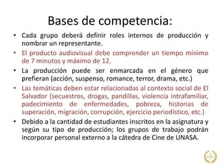 Bases de competencia:
• Cada grupo deberá definir roles internos de producción y
nombrar un representante.
• El producto audiovisual debe comprender un tiempo mínimo
de 7 minutos y máximo de 12.
• La producción puede ser enmarcada en el género que
prefieran (acción, suspenso, romance, terror, drama, etc.)
• Las temáticas deben estar relacionadas al contexto social de El
Salvador (secuestros, drogas, pandillas, violencia intrafamiliar,
padecimiento de enfermedades, pobreza, historias de
superación, migración, corrupción, ejercicio periodístico, etc.)
• Debido a la cantidad de estudiantes inscritos en la asignatura y
según su tipo de producción; los grupos de trabajo podrán
incorporar personal externo a la cátedra de Cine de UNASA.
 
