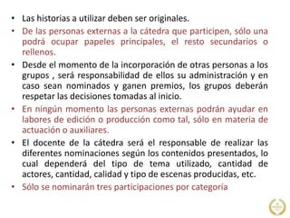 • Las historias a utilizar deben ser originales.
• De las personas externas a la cátedra que participen, sólo una
podrá ocupar papeles principales, el resto secundarios o
rellenos.
• Desde el momento de la incorporación de otras personas a los
grupos , será responsabilidad de ellos su administración y en
caso sean nominados y ganen premios, los grupos deberán
respetar las decisiones tomadas al inicio.
• En ningún momento las personas externas podrán ayudar en
labores de edición o producción como tal, sólo en materia de
actuación o auxiliares.
• El docente de la cátedra será el responsable de realizar las
diferentes nominaciones según los contenidos presentados, lo
cual dependerá del tipo de tema utilizado, cantidad de
actores, cantidad, calidad y tipo de escenas producidas, etc.
• Sólo se nominarán tres participaciones por categoría
 