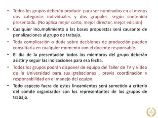 • Todos los grupos deberán producir para ser nominados en al menos
dos categorías individuales y dos grupales, según contenido
presentado. (No aplica mejor corto, mejor director, mejor edición)
• Cualquier incumplimiento a las bases propuestas será causante de
penalizaciones al grupo de trabajo.
• Toda complicación o duda sobre decisiones de producción pueden
consultarla en cualquier momento con el docente responsable.
• El día de la presentación todos los miembros del grupo deberán
asistir y seguir las indicaciones para esa fecha.
• Todos los grupos podrán disponer de equipo del Taller de TV y Video
de la Universidad para sus grabaciones , previa coordinación y
responsabilidad en el manejo del equipo.
• Todo aspecto fuera de estos lineamientos será sometido a criterio
del comité organizador con los representantes de los grupos de
trabajo.
 