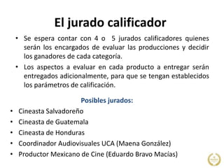 El jurado calificador
• Se espera contar con 4 o 5 jurados calificadores quienes
serán los encargados de evaluar las producciones y decidir
los ganadores de cada categoría.
• Los aspectos a evaluar en cada producto a entregar serán
entregados adicionalmente, para que se tengan establecidos
los parámetros de calificación.
Posibles jurados:
• Cineasta Salvadoreño
• Cineasta de Guatemala
• Cineasta de Honduras
• Coordinador Audiovisuales UCA (Maena González)
• Productor Mexicano de Cine (Eduardo Bravo Macías)
 