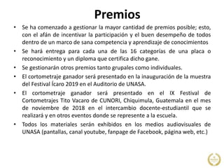 Premios
• Se ha comenzado a gestionar la mayor cantidad de premios posible; esto,
con el afán de incentivar la participación y el buen desempeño de todos
dentro de un marco de sana competencia y aprendizaje de conocimientos
• Se hará entrega para cada una de las 16 categorías de una placa o
reconocimiento y un diploma que certifica dicho gane.
• Se gestionarán otros premios tanto grupales como individuales.
• El cortometraje ganador será presentado en la inauguración de la muestra
del Festival Ícaro 2019 en el Auditorio de UNASA.
• El cortometraje ganador será presentado en el IX Festival de
Cortometrajes Tito Vacaro de CUNORI, Chiquimula, Guatemala en el mes
de noviembre de 2018 en el intercambio docente-estudiantil que se
realizará y en otros eventos donde se represente a la escuela.
• Todos los materiales serán exhibidos en los medios audiovisuales de
UNASA (pantallas, canal youtube, fanpage de Facebook, página web, etc.)
 