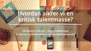 Hvordan sikrer vi en
kritisk talentmasse?
Udvikling af talenter i region Syddanmark
Er det kun de studerende og universiteternes ansvar?
 