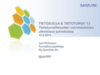 TIETOSUOJA & TIETOTURVA ’13
Tietoturvallisuuden varmistaminen
ulkoisissa palveluissa
12.6.2013
Jari Pirhonen
Turvallisuusjohtaja
Oy Samlink Ab
@japi999
 