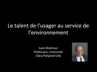 Le	
  talent	
  de	
  l'usager	
  au	
  service	
  de	
  
l'environnement	
  	
  
	
  
Isam	
  Shahrour	
  
Professeur,	
  Université	
  Lille1	
  
Polytech’Lille	
  
	
  
Journée	
  BEEZ&CO	
  2014,	
  vous	
  avez	
  dit	
  Talent	
  ?"	
  
 