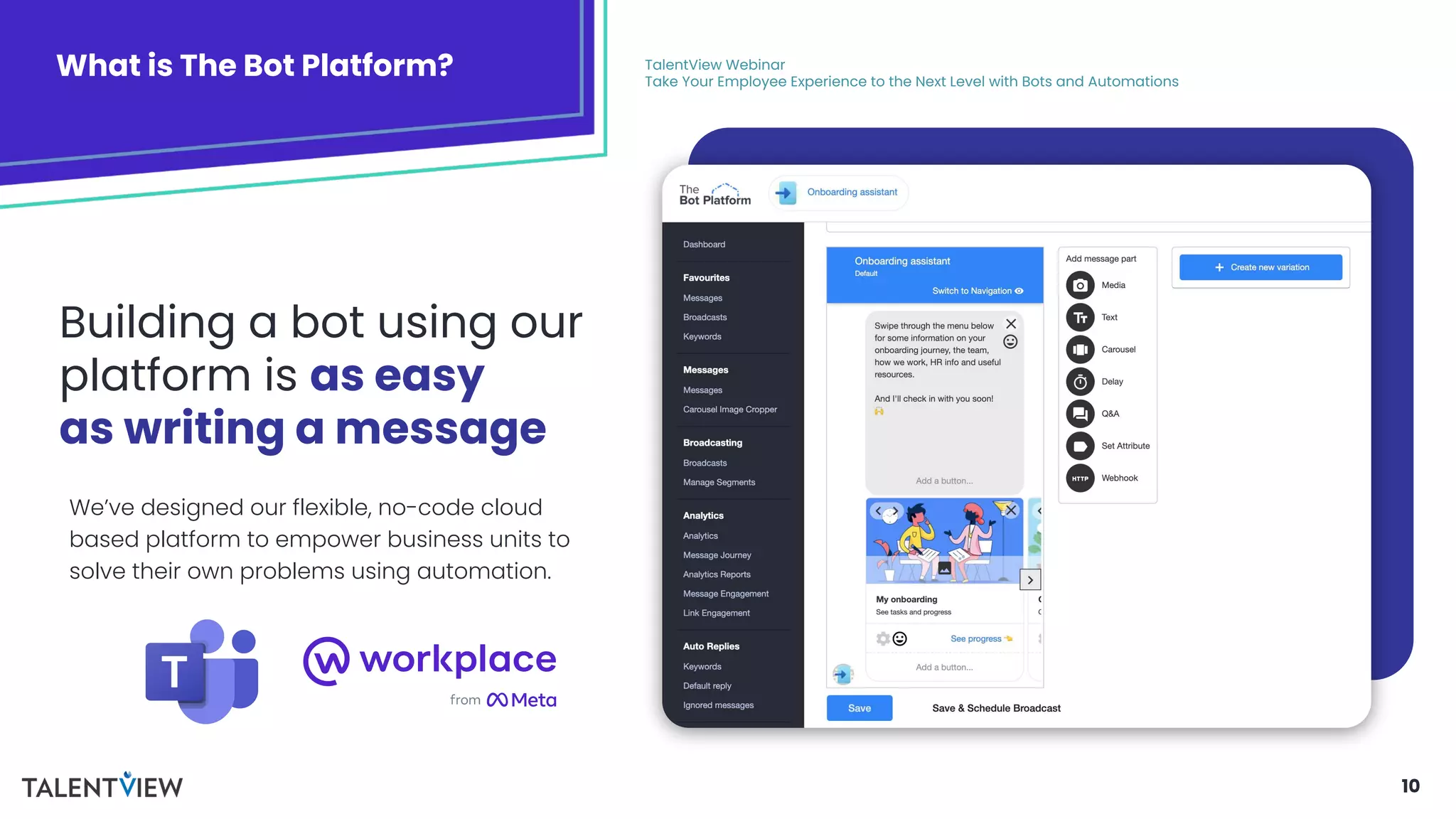 10
What is The Bot Platform? TalentView Webinar
Take Your Employee Experience to the Next Level with Bots and Automations
Building a bot using our
platform is as easy
as writing a message
We’ve designed our flexible, no-code cloud
based platform to empower business units to
solve their own problems using automation.
 