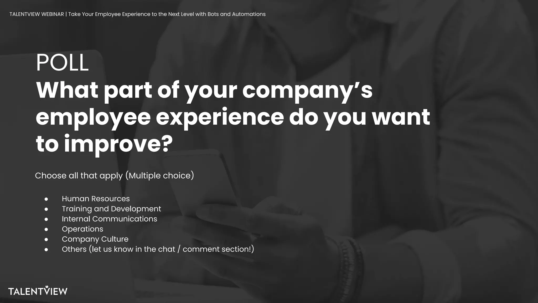 15
POLL
What part of your company’s
employee experience do you want
to improve?
Choose all that apply (Multiple choice)
● Human Resources
● Training and Development
● Internal Communications
● Operations
● Company Culture
● Others (let us know in the chat / comment section!)
TALENTVIEW WEBINAR | Take Your Employee Experience to the Next Level with Bots and Automations
 
