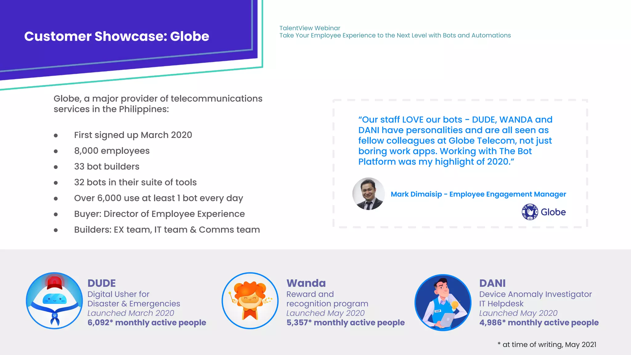 18
Customer Showcase: Globe
TalentView Webinar
Take Your Employee Experience to the Next Level with Bots and Automations
DUDE
Digital Usher for
Disaster & Emergencies
Launched March 2020
6,092* monthly active people
Wanda
Reward and
recognition program
Launched May 2020
5,357* monthly active people
DANI
Device Anomaly Investigator
IT Helpdesk
Launched May 2020
4,986* monthly active people
* at time of writing, May 2021
● First signed up March 2020
● 8,000 employees
● 33 bot builders
● 32 bots in their suite of tools
● Over 6,000 use at least 1 bot every day
● Buyer: Director of Employee Experience
● Builders: EX team, IT team & Comms team
“Our staff LOVE our bots - DUDE, WANDA and
DANI have personalities and are all seen as
fellow colleagues at Globe Telecom, not just
boring work apps. Working with The Bot
Platform was my highlight of 2020.”
Globe, a major provider of telecommunications
services in the Philippines:
Mark Dimaisip - Employee Engagement Manager
 