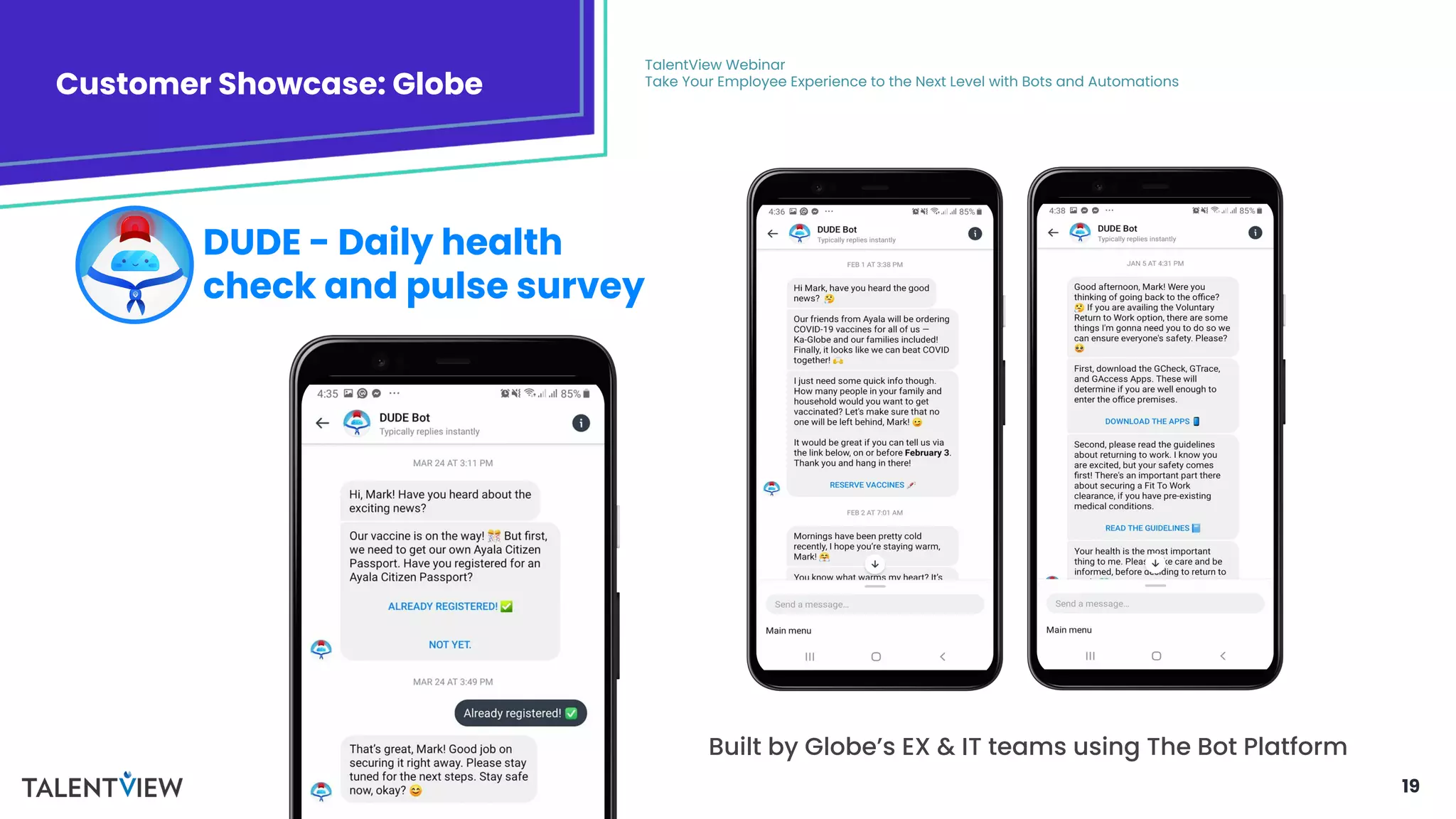 19
Customer Showcase: Globe
TalentView Webinar
Take Your Employee Experience to the Next Level with Bots and Automations
DUDE - Daily health
check and pulse survey
Built by Globe’s EX & IT teams using The Bot Platform
 