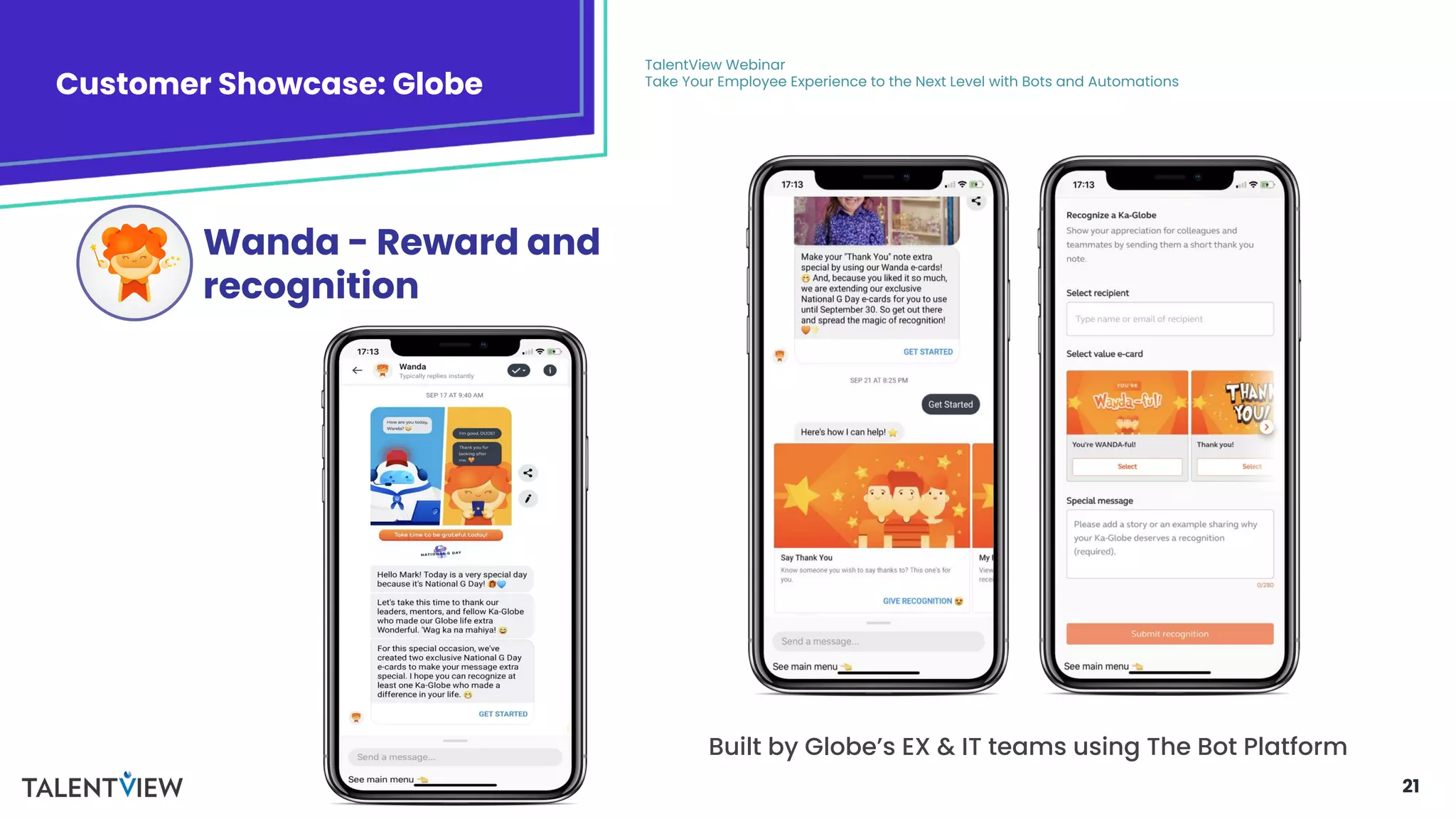 21
Customer Showcase: Globe
TalentView Webinar
Take Your Employee Experience to the Next Level with Bots and Automations
Wanda - Reward and
recognition
Built by Globe’s EX & IT teams using The Bot Platform
 