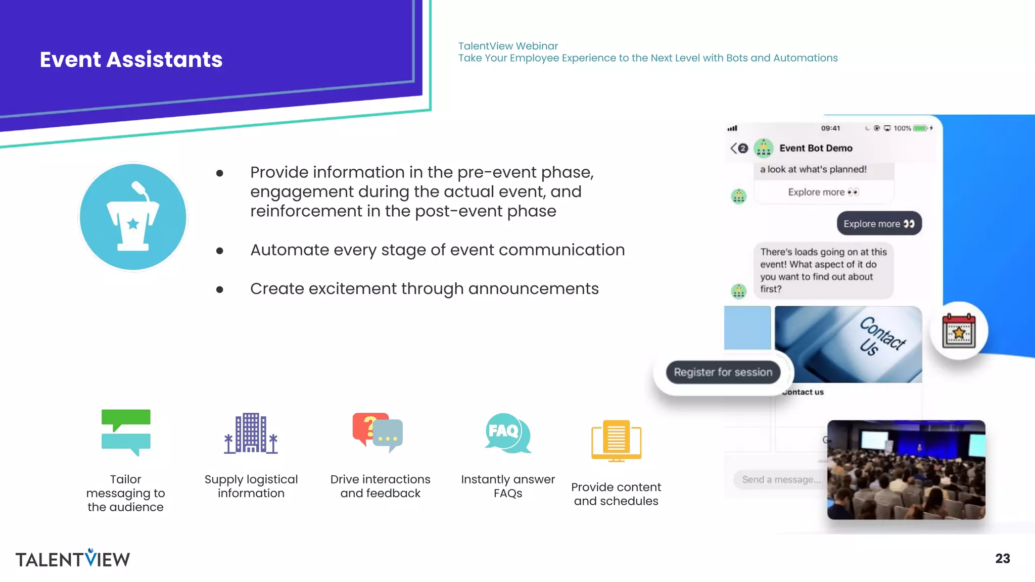 23
● Provide information in the pre-event phase,
engagement during the actual event, and
reinforcement in the post-event phase
● Automate every stage of event communication
● Create excitement through announcements
Event Assistants
TalentView Webinar
Take Your Employee Experience to the Next Level with Bots and Automations
Tailor
messaging to
the audience
Provide content
and schedules
Supply logistical
information
Drive interactions
and feedback
Instantly answer
FAQs
 