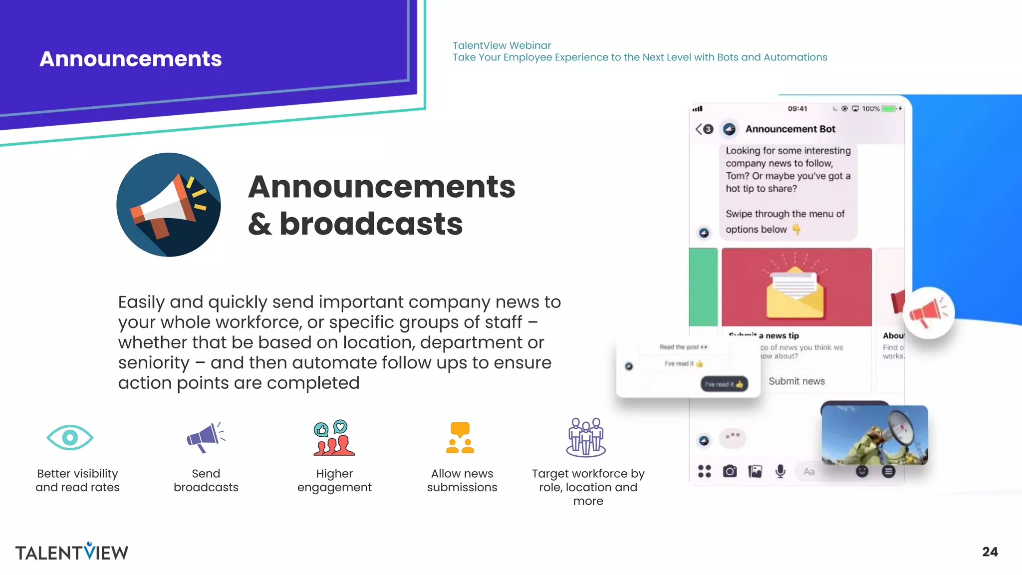 24
Announcements
TalentView Webinar
Take Your Employee Experience to the Next Level with Bots and Automations
Easily and quickly send important company news to
your whole workforce, or specific groups of staff –
whether that be based on location, department or
seniority – and then automate follow ups to ensure
action points are completed
Announcements
& broadcasts
Better visibility
and read rates
Send
broadcasts
Higher
engagement
Allow news
submissions
Target workforce by
role, location and
more
 