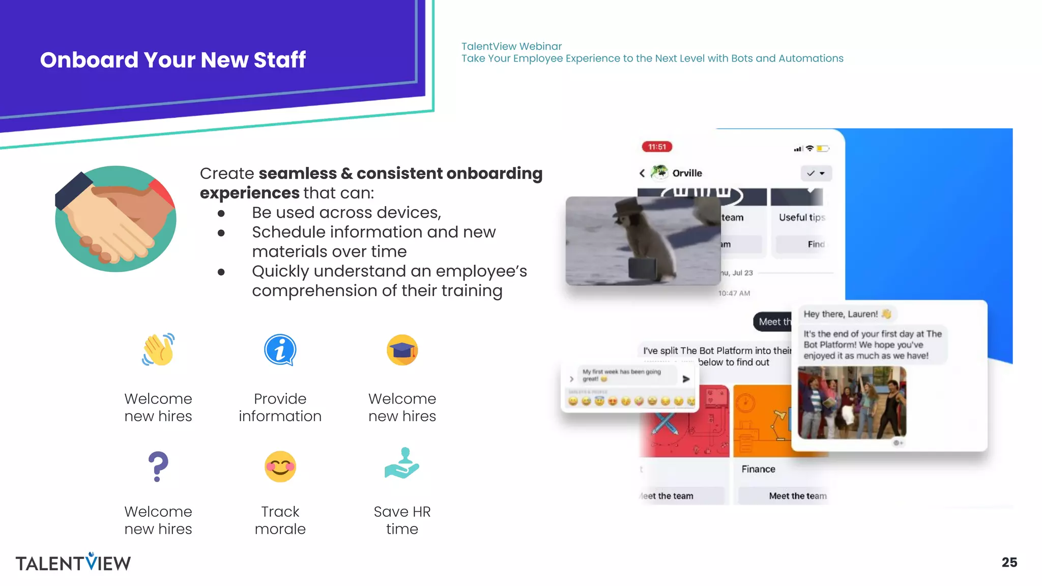 25
Onboard Your New Staff
TalentView Webinar
Take Your Employee Experience to the Next Level with Bots and Automations
Create seamless & consistent onboarding
experiences that can:
● Be used across devices,
● Schedule information and new
materials over time
● Quickly understand an employee’s
comprehension of their training
Welcome
new hires
Provide
information
Welcome
new hires
Welcome
new hires
Track
morale
Save HR
time
 
