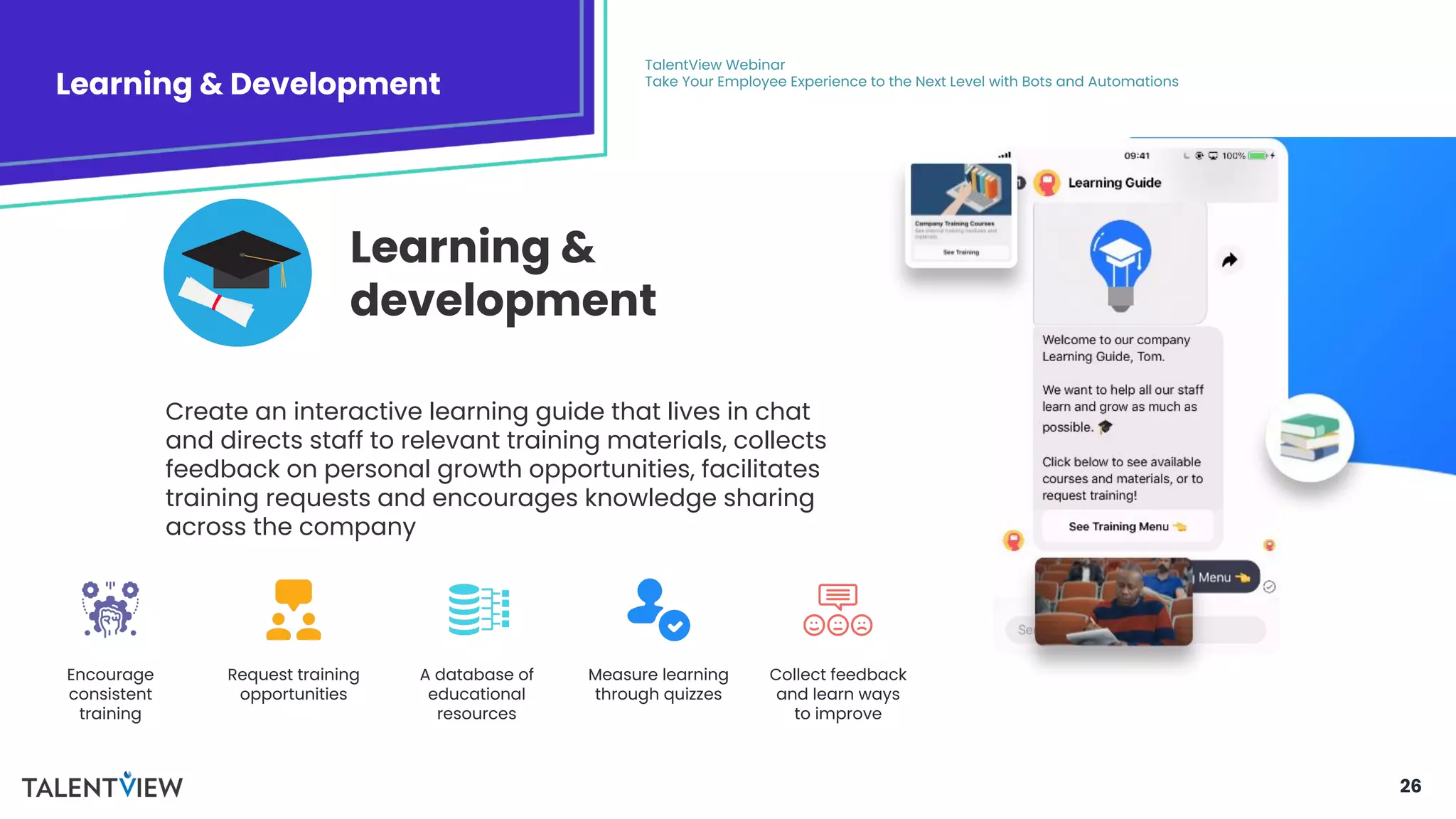 26
Learning & Development
TalentView Webinar
Take Your Employee Experience to the Next Level with Bots and Automations
Create an interactive learning guide that lives in chat
and directs staff to relevant training materials, collects
feedback on personal growth opportunities, facilitates
training requests and encourages knowledge sharing
across the company
Learning &
development
Encourage
consistent
training
Request training
opportunities
A database of
educational
resources
Measure learning
through quizzes
Collect feedback
and learn ways
to improve
 