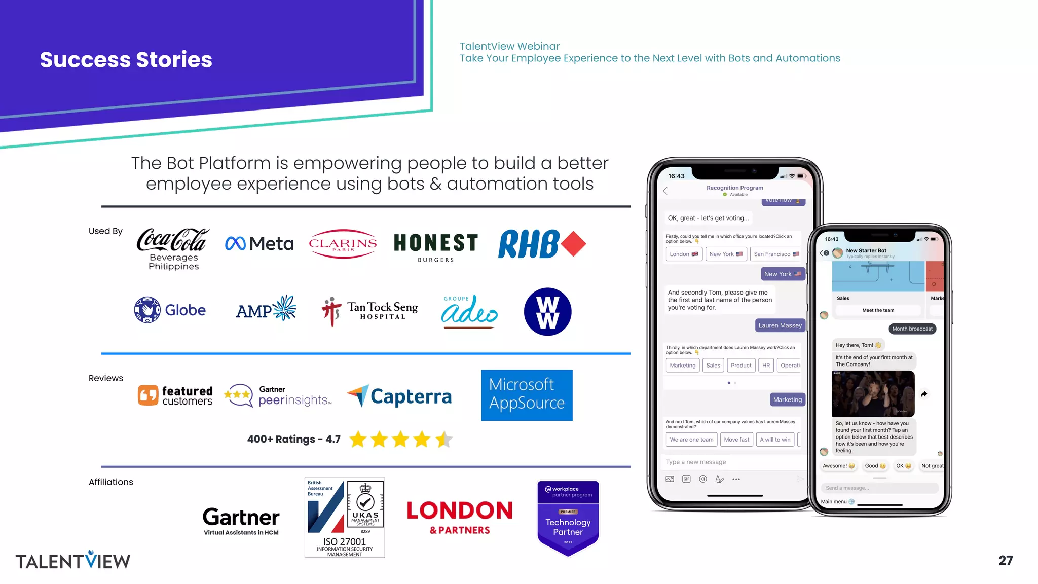 27
Success Stories
TalentView Webinar
Take Your Employee Experience to the Next Level with Bots and Automations
The Bot Platform is empowering people to build a better
employee experience using bots & automation tools
Virtual Assistants in HCM
400+ Ratings - 4.7
Used By
Reviews
Affiliations
 