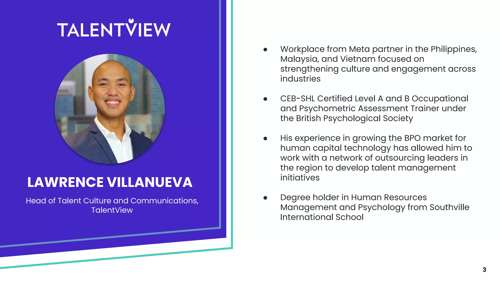 3
LAWRENCE VILLANUEVA
● Workplace from Meta partner in the Philippines,
Malaysia, and Vietnam focused on
strengthening culture and engagement across
industries
● CEB-SHL Certified Level A and B Occupational
and Psychometric Assessment Trainer under
the British Psychological Society
● His experience in growing the BPO market for
human capital technology has allowed him to
work with a network of outsourcing leaders in
the region to develop talent management
initiatives
● Degree holder in Human Resources
Management and Psychology from Southville
International School
Head of Talent Culture and Communications,
TalentView
 