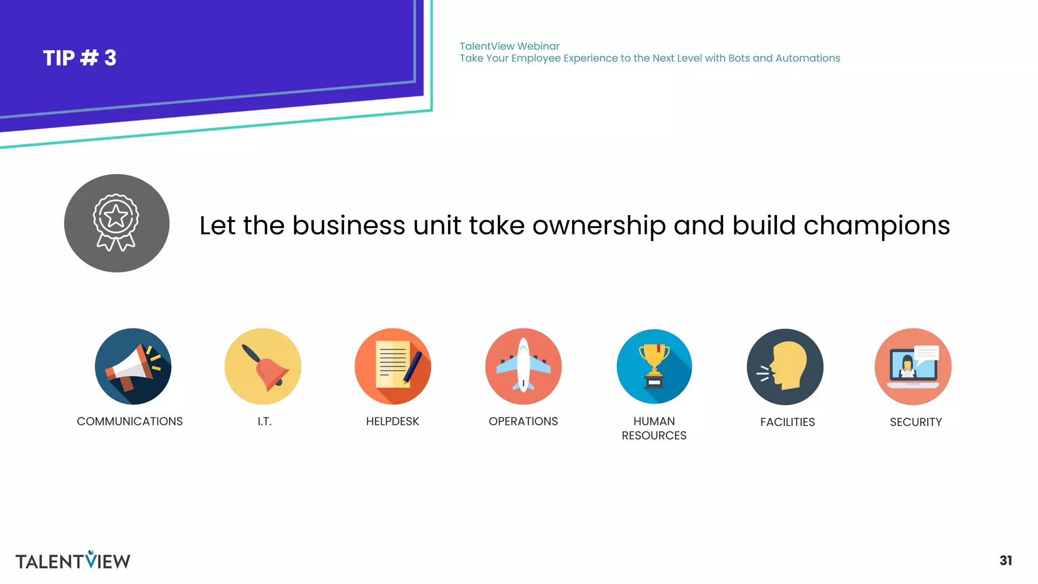 31
TIP # 3
TalentView Webinar
Take Your Employee Experience to the Next Level with Bots and Automations
Let the business unit take ownership and build champions
FACILITIES
COMMUNICATIONS I.T. HELPDESK OPERATIONS HUMAN
RESOURCES
SECURITY
 
