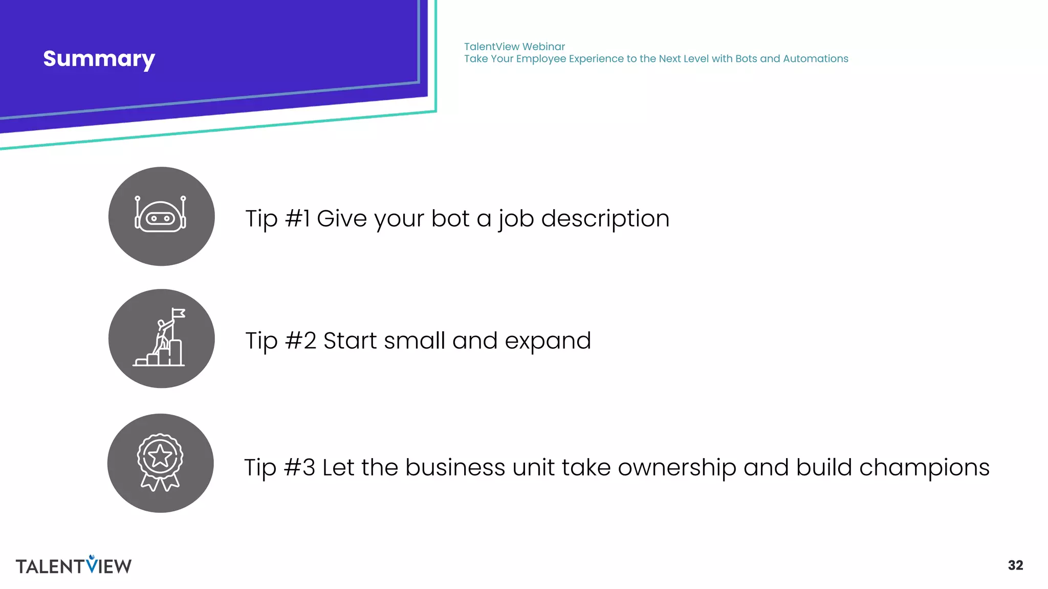 32
Summary
TalentView Webinar
Take Your Employee Experience to the Next Level with Bots and Automations
Tip #3 Let the business unit take ownership and build champions
Tip #2 Start small and expand
Tip #1 Give your bot a job description
 