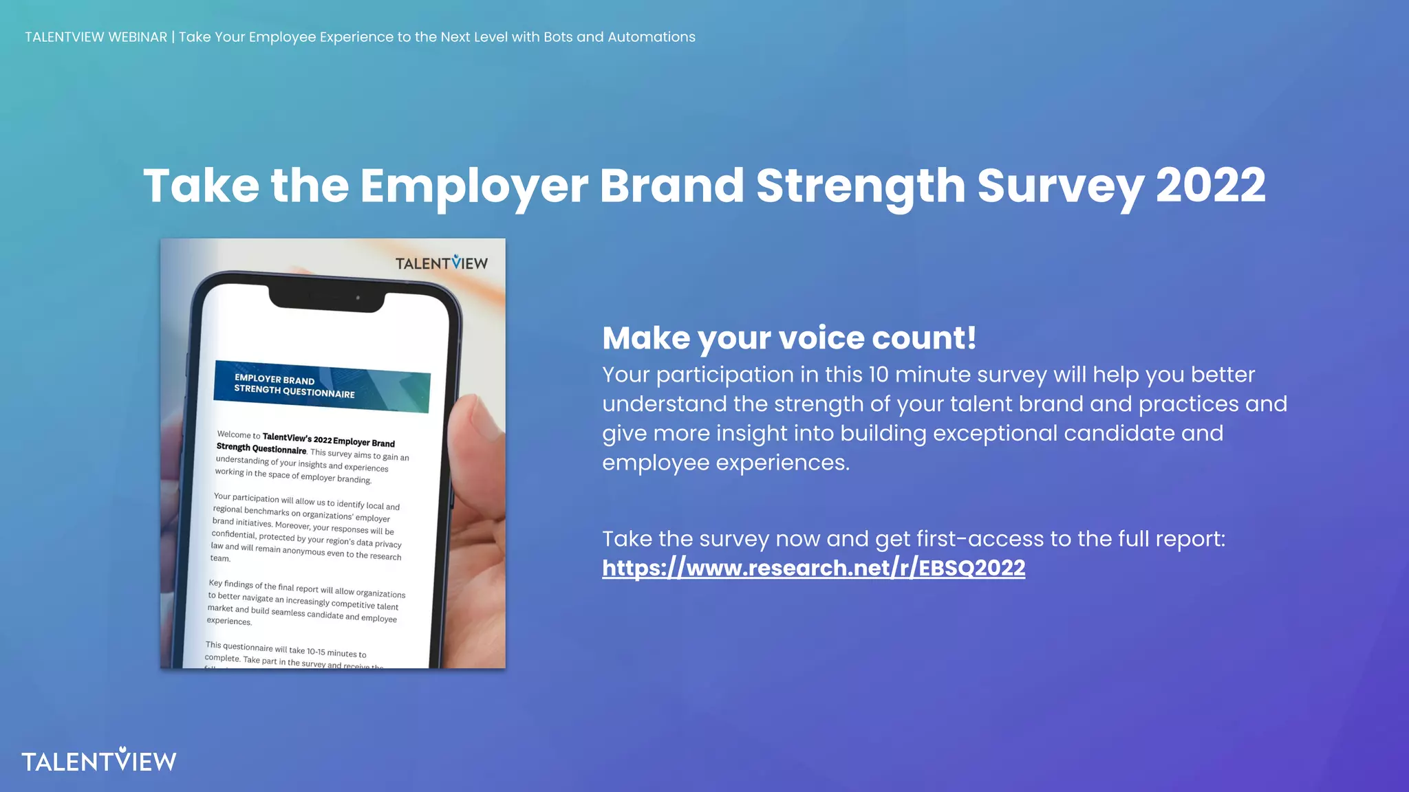 34
Take the Employer Brand Strength Survey 2022
Make your voice count!
Your participation in this 10 minute survey will help you better
understand the strength of your talent brand and practices and
give more insight into building exceptional candidate and
employee experiences.
Take the survey now and get first-access to the full report:
https://www.research.net/r/EBSQ2022
TALENTVIEW WEBINAR | Take Your Employee Experience to the Next Level with Bots and Automations
 