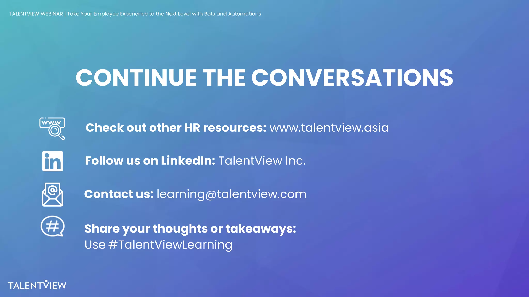 35
CONTINUE THE CONVERSATIONS
Check out other HR resources: www.talentview.asia
Contact us: learning@talentview.com
Follow us on LinkedIn: TalentView Inc.
Share your thoughts or takeaways:
Use #TalentViewLearning
TALENTVIEW WEBINAR | Take Your Employee Experience to the Next Level with Bots and Automations
 
