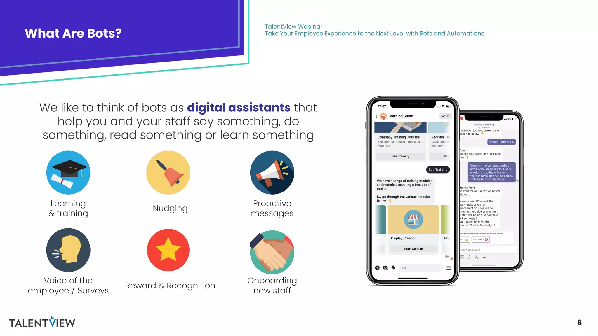 8
What Are Bots?
TalentView Webinar
Take Your Employee Experience to the Next Level with Bots and Automations
We like to think of bots as digital assistants that
help you and your staff say something, do
something, read something or learn something
Learning
& training
Voice of the
employee / Surveys
Nudging
Reward & Recognition
Proactive
messages
Onboarding
new staff
 