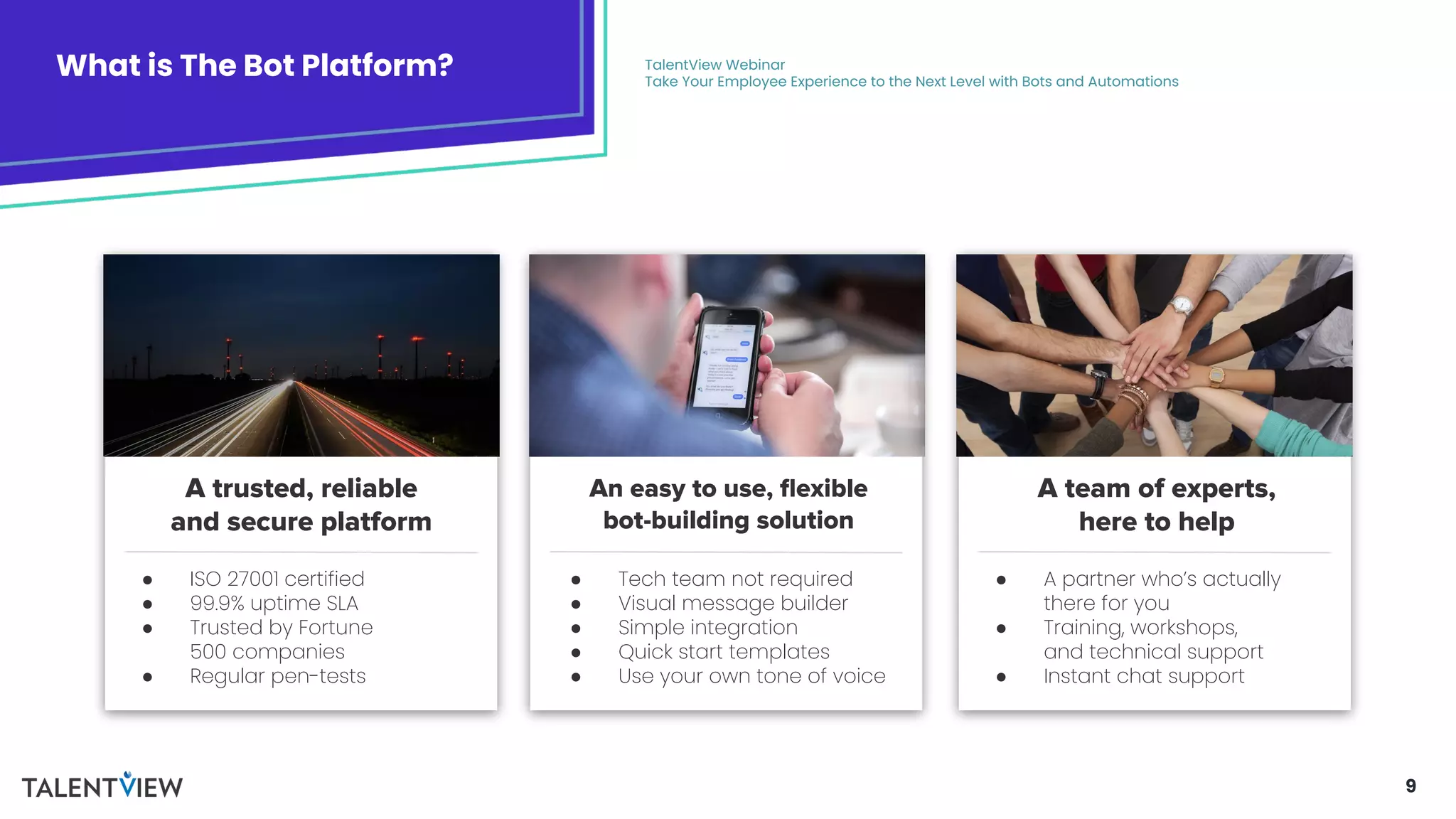 9
What is The Bot Platform? TalentView Webinar
Take Your Employee Experience to the Next Level with Bots and Automations
A trusted, reliable
and secure platform
An easy to use, ﬂexible
bot-building solution
A team of experts,
here to help
● ISO 27001 certified
● 99.9% uptime SLA
● Trusted by Fortune
500 companies
● Regular pen-tests
● A partner who’s actually
there for you
● Training, workshops,
and technical support
● Instant chat support
● Tech team not required
● Visual message builder
● Simple integration
● Quick start templates
● Use your own tone of voice
 