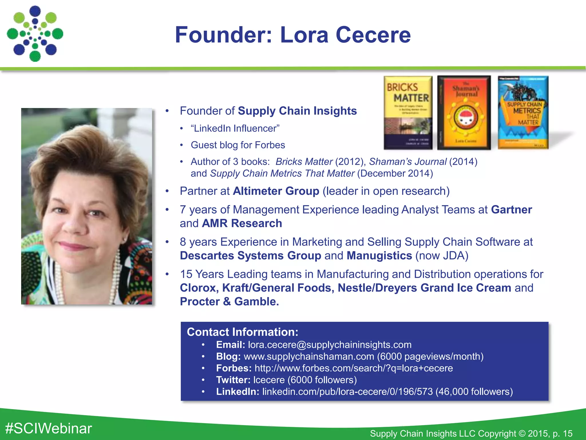 Supply Chain Insights LLC Copyright © 2015, p. 15#SCIWebinar
Founder: Lora Cecere
• Founder of Supply Chain Insights
• “LinkedIn Influencer”
• Guest blog for Forbes
• Author of 3 books: Bricks Matter (2012), Shaman’s Journal (2014)
and Supply Chain Metrics That Matter (December 2014)
• Partner at Altimeter Group (leader in open research)
• 7 years of Management Experience leading Analyst Teams at Gartner
and AMR Research
• 8 years Experience in Marketing and Selling Supply Chain Software at
Descartes Systems Group and Manugistics (now JDA)
• 15 Years Leading teams in Manufacturing and Distribution operations for
Clorox, Kraft/General Foods, Nestle/Dreyers Grand Ice Cream and
Procter & Gamble.
Contact Information:
• Email: lora.cecere@supplychaininsights.com
• Blog: www.supplychainshaman.com (6000 pageviews/month)
• Forbes: http://www.forbes.com/search/?q=lora+cecere
• Twitter: lcecere (6000 followers)
• LinkedIn: linkedin.com/pub/lora-cecere/0/196/573 (46,000 followers)