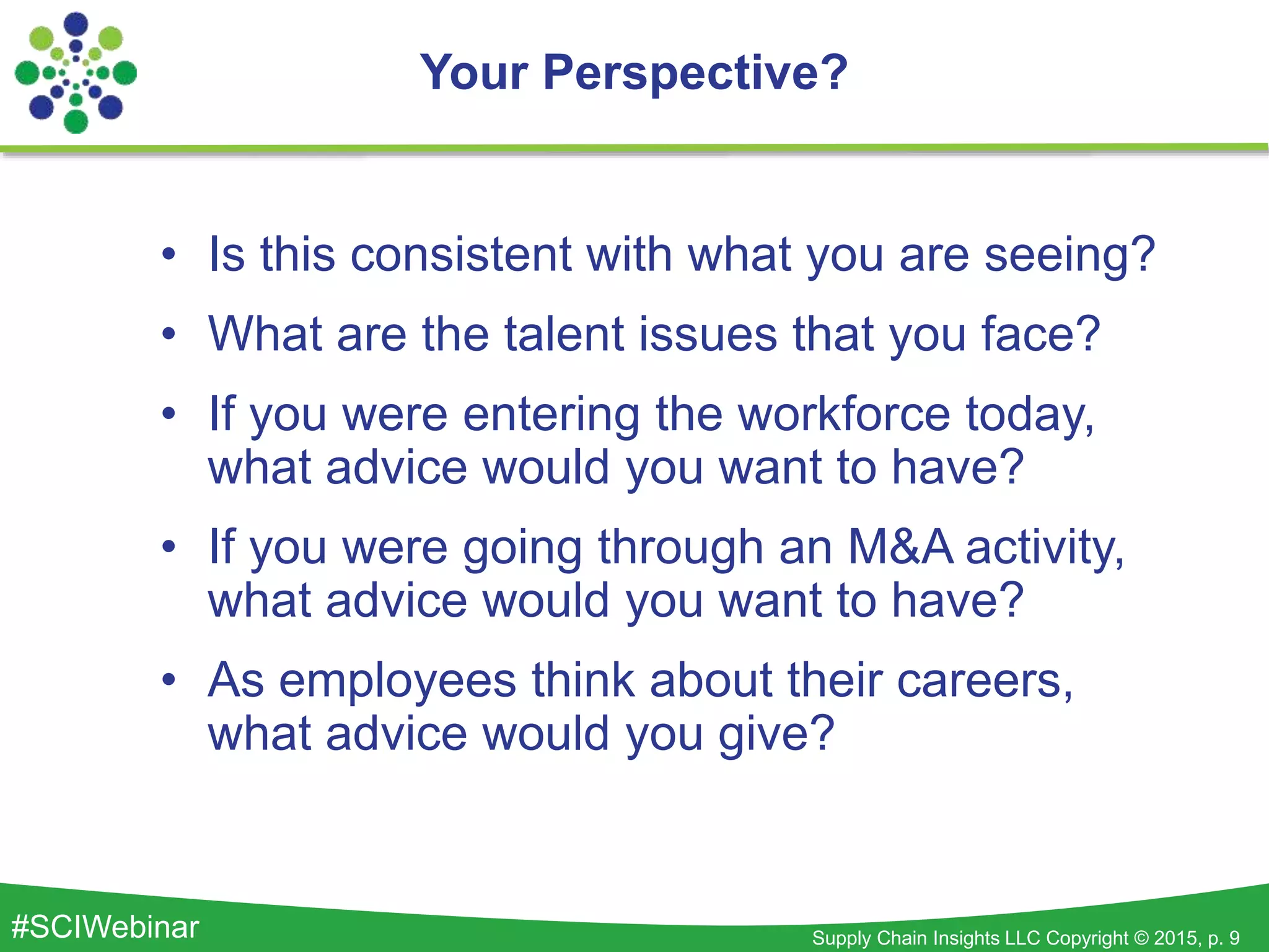 Supply Chain Insights LLC Copyright © 2015, p. 9#SCIWebinar
• Is this consistent with what you are seeing?
• What are the talent issues that you face?
• If you were entering the workforce today,
what advice would you want to have?
• If you were going through an M&A activity,
what advice would you want to have?
• As employees think about their careers,
what advice would you give?
Your Perspective?