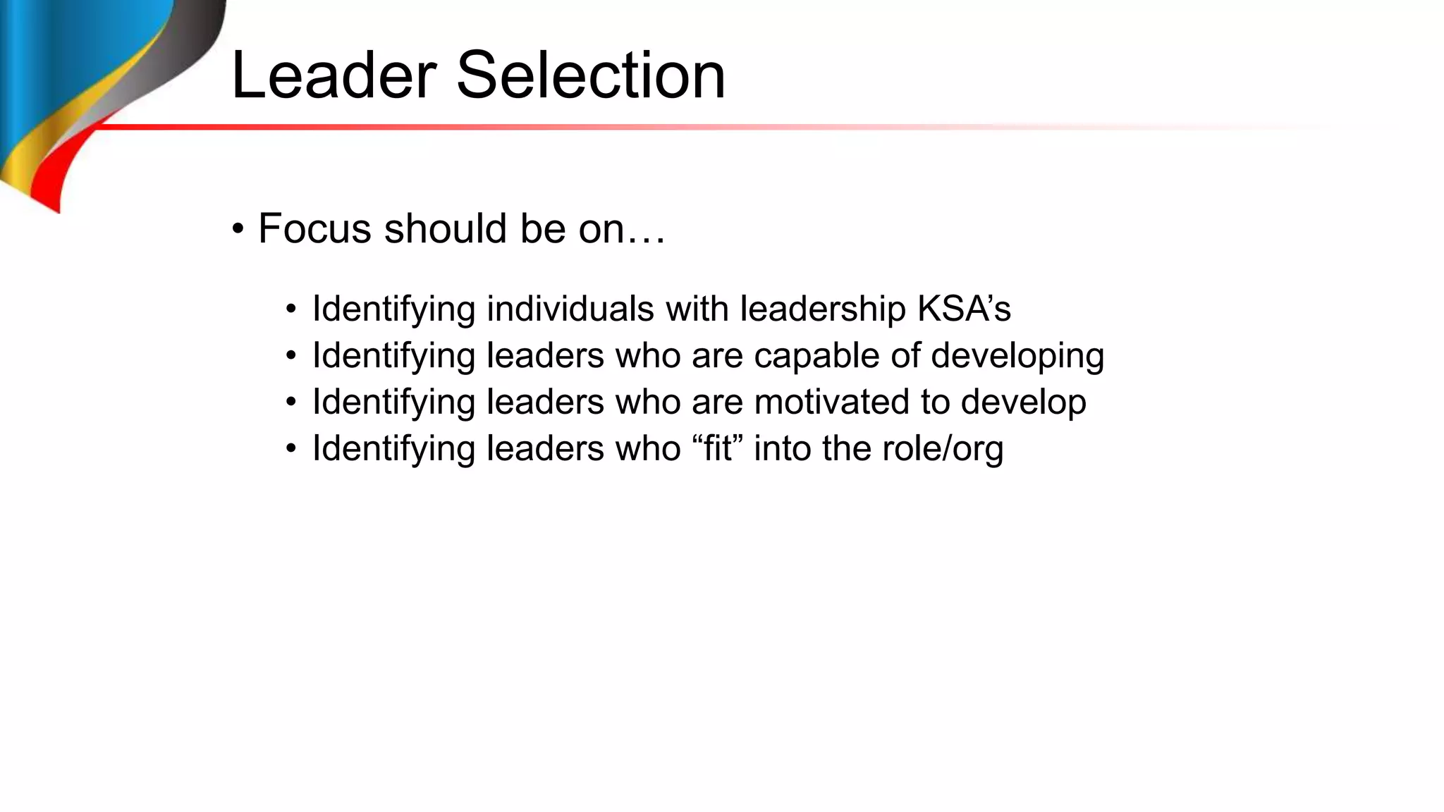 Leader Selection
• Focus should be on…
• Identifying individuals with leadership KSA’s
• Identifying leaders who are capable of developing
• Identifying leaders who are motivated to develop
• Identifying leaders who “fit” into the role/org
 