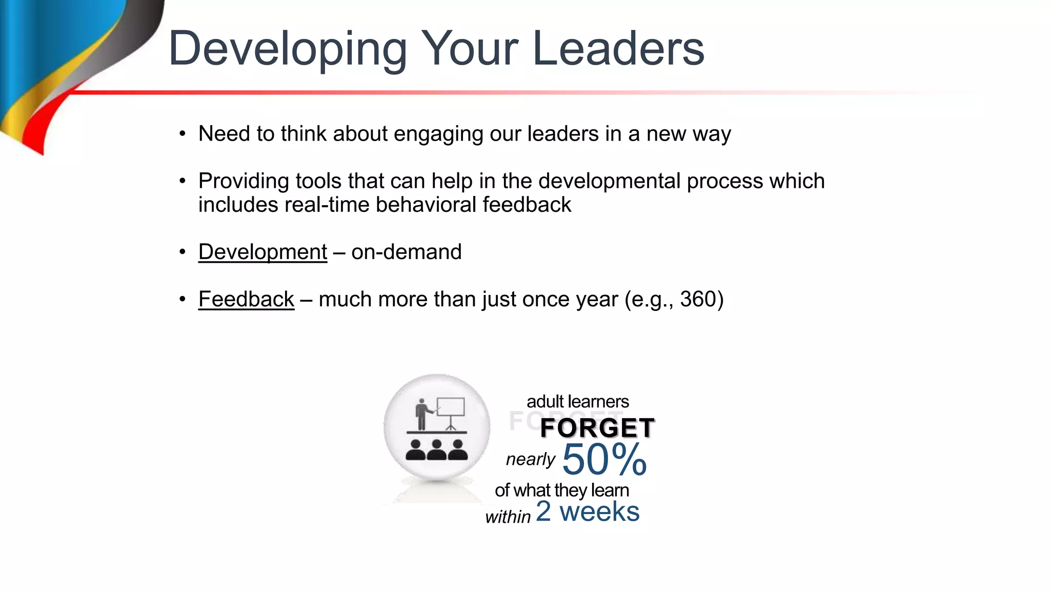 Developing Your Leaders
• Need to think about engaging our leaders in a new way
• Providing tools that can help in the developmental process which
includes real-time behavioral feedback
• Development – on-demand
• Feedback – much more than just once year (e.g., 360)
FORGET
50%
2 weeks
adult learners
of what they learn
nearly
within
FORGET
 