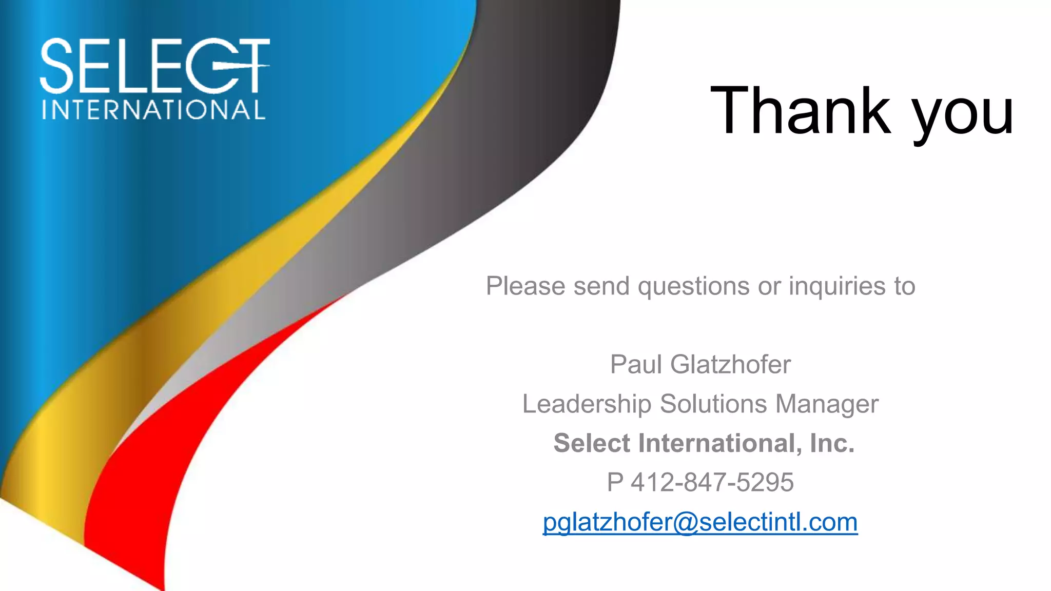 Thank you
Please send questions or inquiries to
Paul Glatzhofer
Leadership Solutions Manager
Select International, Inc.
P 412-847-5295
pglatzhofer@selectintl.com
 