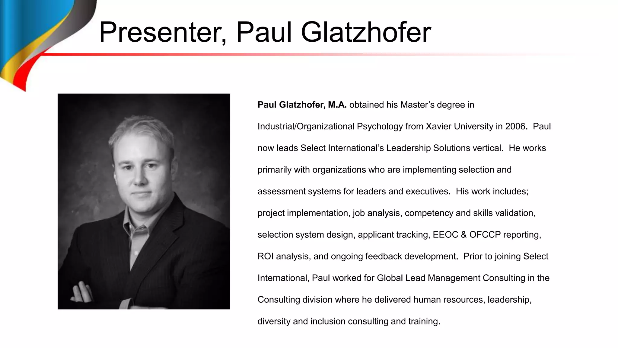 Presenter, Paul Glatzhofer
Paul Glatzhofer, M.A. obtained his Master’s degree in
Industrial/Organizational Psychology from Xavier University in 2006. Paul
now leads Select International’s Leadership Solutions vertical. He works
primarily with organizations who are implementing selection and
assessment systems for leaders and executives. His work includes;
project implementation, job analysis, competency and skills validation,
selection system design, applicant tracking, EEOC & OFCCP reporting,
ROI analysis, and ongoing feedback development. Prior to joining Select
International, Paul worked for Global Lead Management Consulting in the
Consulting division where he delivered human resources, leadership,
diversity and inclusion consulting and training.
 