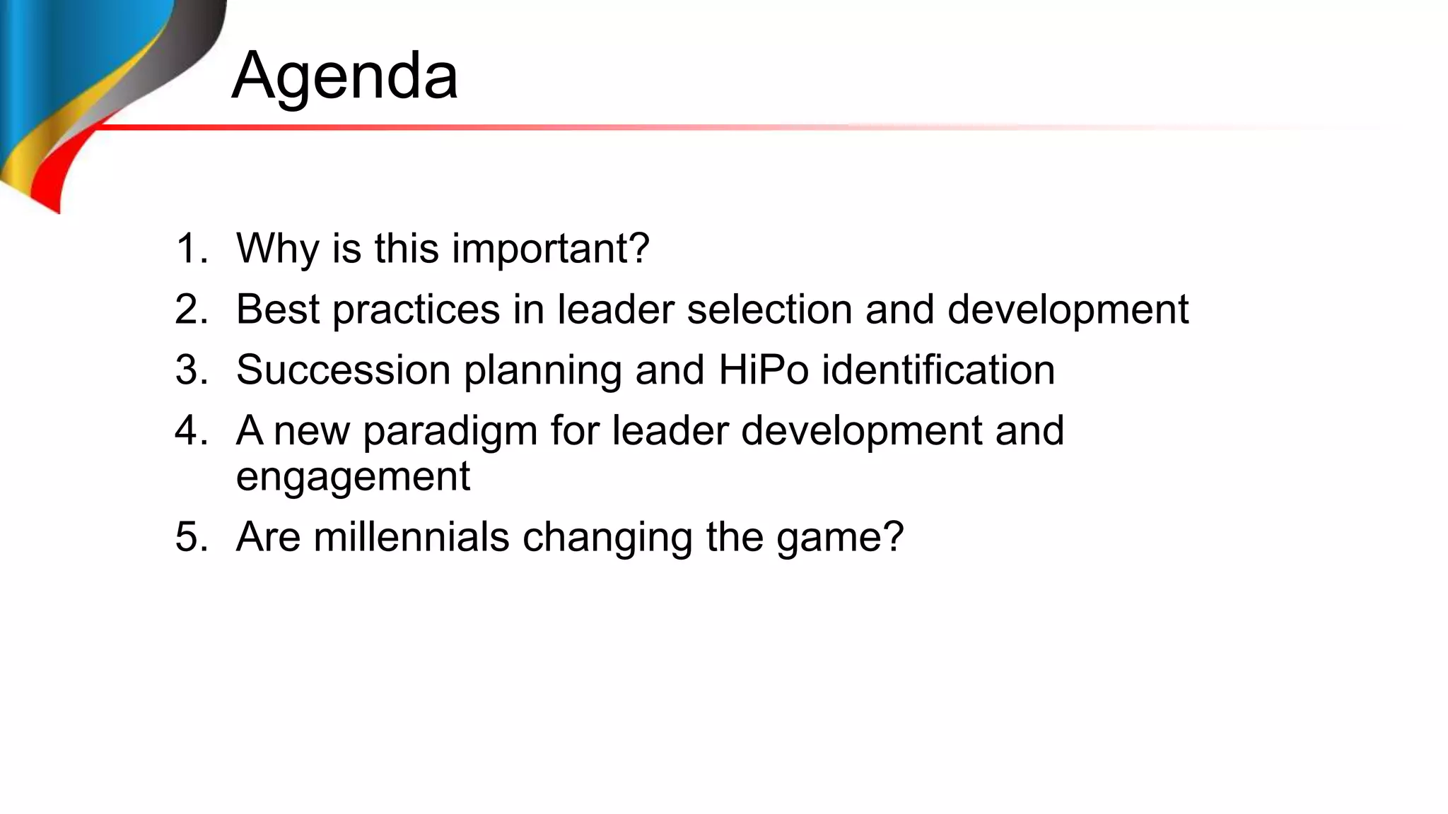 Agenda
1. Why is this important?
2. Best practices in leader selection and development
3. Succession planning and HiPo identification
4. A new paradigm for leader development and
engagement
5. Are millennials changing the game?
 