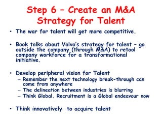 Step 6 – Create an M&A
Strategy for Talent
• The war for talent will get more competitive.
• Book talks about Volvo’s stra...