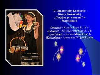 VI Amatorskim Konkursie
Gwary Poznańskiej
„Godejma po naszymu” w
Szamotułach
I miejsce – Klaudia Erens kl. IV c
II miejsce – Zofia Kornatowska kl. V b
Wyróżnienie – Kamila Majka kl. VI b
Wyróżnienie - Aleksandra Wójcik kl. V b
 