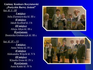 Gminny Konkurs Recytatorski
„Poetyckie Barwy Jesieni”
kat. kl. I - III
I miejsce
Julia Ziemniewska kl. III c
II miejsce
Jakub Koźbiał kl. I b
III miejsce
Alicja Ałtyn kl. III c
Wyróżnienie
Dominika Grabarczyk kl. III c
kat. kl. IV – VI
I miejsce
Anna Minta kl. IV a
II miejsce
Aleksandra Wójcik kl. V b
III miejsce
Klaudia Erens kl. IV c
Wyróżnienie
Anna Kałek kl. IV b
 