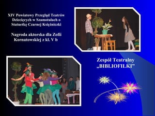 XIV Powiatowy Przegląd Teatrów
Dziecięcych w Szamotułach o
Statuetkę Czarnej Księżniczki
Nagroda aktorska dla Zofii
Kornatowskiej z kl. V b
Zespół Teatralny
„BIBLIOFILKI”
 