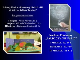 Konkurs Plastyczny
„PALIĆ CZY NIE PALIĆ”
I MIEJSCE –kl. IV b
II MIEJSCE – kl. VI b
III MIEJSCE – kl. VI c
Szkolny Konkurs Plastyczny dla kl. I - III
pt. Wiersze Juliana Tuwima”
kat. prace przestrzenne
I miejsce - Alicja Ałtyn kl. III c
II miejsce - Wiktoria Wachowiak kl. I c
III miejsce - Kamerona Kredens kl. I a
 
