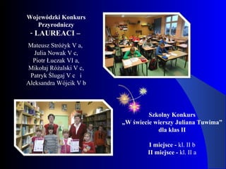 Wojewódzki Konkurs
Przyrodniczy
- LAUREACI –
Mateusz Stróżyk V a,
Julia Nowak V c,
Piotr Łuczak VI a,
Mikołaj Różalski V c,
Patryk Ślugaj V c i
Aleksandra Wójcik V b
Szkolny Konkurs
„W świecie wierszy Juliana Tuwima”
dla klas II
I miejsce - kl. II b
II miejsce - kl. II a
 