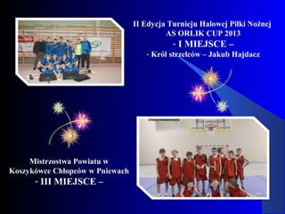 II Edycja Turnieju Halowej Piłki Nożnej
AS ORLIK CUP 2013
- I MIEJSCE –
- Król strzelców – Jakub Hajdacz
Mistrzostwa Powiatu w
Koszykówce Chłopców w Pniewach
- III MIEJSCE –
 