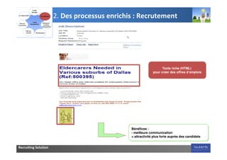 2. Des processus enrichis : Recrutement




                                                                  Texte riche (HTML)
                                                            pour créer des offres d’emplois




                                              Bénéfices :
                                              - meilleure communication
                                              = attractivité plus forte auprès des candidats


Recruiting Solution
 