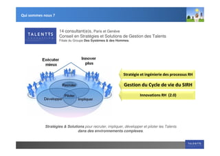 Qui sommes nous ?


                    14 consultant(e)s, Paris et Genève
                    Conseil en Stratégies et Solutions de Gestion des Talents
                    Filiale du Groupe Des Systèmes & des Hommes.




                                                            Stratégie et ingénierie des processus RH

                                                             Gestion du Cycle de vie du SIRH
                                                                       Innovations RH (2.0)




            Stratégies & Solutions pour recruter, impliquer, développer et piloter les Talents
                               dans des environnements complexes.
 