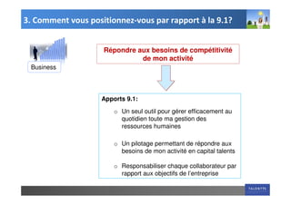 3. Comment vous positionnez-vous par rapport à la 9.1?


                    Répondre aux besoins de compétitivité
                              de mon activité
 Business




                    Apports 9.1:

                        o Un seul outil pour gérer efficacement au
                          quotidien toute ma gestion des
                          ressources humaines

                        o Un pilotage permettant de répondre aux
                          besoins de mon activité en capital talents

                        o Responsabiliser chaque collaborateur par
                          rapport aux objectifs de l’entreprise
 