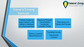 Trainer's/Training
Institutes
Trainers Access to
large fresher's, Job
Seekers database
for advertisements
ExposureThrough
Social Media
Facebook,
LinkedInTwitter
Chat option for
Trainer andTrainee
Online / Location
Based Exposure
Trending Courses
Discounted
Courses
 