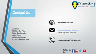 Contact Us
Address:
Plot No:1,2nd Floor,
Ratan DeepComplex,
Alwyn Colony,
Miyapur, Hyderabad
500049, Telangana, India
marketing@talentzing.com
contact@talentzing.com
L:040 4222 2145/ 040 4020 7503
Follow Us
On
WWW.TalentZing.com
 
