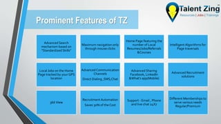 Prominent Features of TZ
Advanced Search
mechanism based on
“Standardized Skills”
Maximum navigation only
through mouse clicks
Home Page featuring the
number of Local
Resumes/Jobs/Referrals
&Courses
Intelligent Algorithms for
Page traversals
Local Jobs on the Home
Page tracked by your GPS
location
Advanced Communication
Channels
Direct Dialing ,SMS,Chat
Advanced Sharing
Facebook, LinkedIn
&What's app(Mobile)
Advanced Recruitment
solutions
360̊ View
Recruitment Automation
Saves 30% of the Cost
Support - Email , Phone
and live chat 24X7
Different Memberships to
serve various needs
Regular/Premium
 