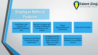 Employee Referral
Features
Post/Share a Job
through LJS
portal/FB/LinkedIn/E-
mail
Get own company Job
Postings as Referrals
and share it with
friends
Rated
Resumes/Resume
Dashboards
Chat with Job Seeker
Employee is benefited
financially through
referral fees
Employers will be
benefited through
‘Higher Retention
Rates’ and ‘High
Performers’
Rate resumes and give
feedback on candidate
resume
 