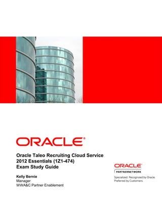 Oracle Taleo Recruiting Cloud Service
2012 Essentials (1Z1-474)
Exam Study Guide
Kelly Bernie
Manager
WWA&C Partner Enablement
 
