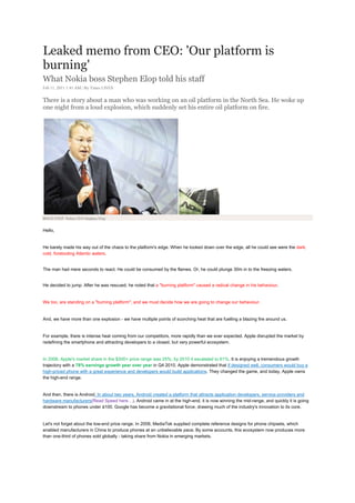An interesting pair :
                         One was undisputed and perceived to be Invincible.
                         Other, a young organization giving sleepless nights to the top 3 Indian IT firms.
                         A must read.          (Will love to hear your views. Happy reading)


Leaked memo from CEO: 'Our platform is
burning'
What Nokia boss Stephen Elop told his staff
Feb 11, 2011 1:41 AM | By Times LIVES


There is a story about a man who was working on an oil platform in the North Sea. He woke up
one night from a loud explosion, which suddenly set his entire oil platform on fire.




BOLD STEP: Nokia CEO Stephen Elop


Hello,


He barely made his way out of the chaos to the platform's edge. When he looked down over the edge, all he could see were the dark,
cold, foreboding Atlantic waters.


The man had mere seconds to react. He could be consumed by the flames. Or, he could plunge 30m in to the freezing waters.


He decided to jump. After he was rescued, he noted that a "burning platform" caused a radical change in his behaviour.


We too, are standing on a "burning platform", and we must decide how we are going to change our behaviour.


And, we have more than one explosion - we have multiple points of scorching heat that are fuelling a blazing fire around us.


For example, there is intense heat coming from our competitors, more rapidly than we ever expected. Apple disrupted the market by
redefining the smartphone and attracting developers to a closed, but very powerful ecosystem.


In 2008, Apple's market share in the $300+ price range was 25%; by 2010 it escalated to 61%. It is enjoying a tremendous growth
trajectory with a 78% earnings growth year over year in Q4 2010. Apple demonstrated that if designed well, consumers would buy a
high-priced phone with a great experience and developers would build applications. They changed the game, and today, Apple owns
the high-end range.


And then, there is Android. In about two years, Android created a platform that attracts application developers, service providers and
hardware manufacturers(Read Speed here…). Android came in at the high-end, it is now winning the mid-range, and quickly it is going
downstream to phones under à100. Google has become a gravitational force, drawing much of the industry's innovation to its core.


Let's not forget about the low-end price range. In 2008, MediaTek supplied complete reference designs for phone chipsets, which
enabled manufacturers in China to produce phones at an unbelievable pace. By some accounts, this ecosystem now produces more
than one-third of phones sold globally - taking share from Nokia in emerging markets.
 